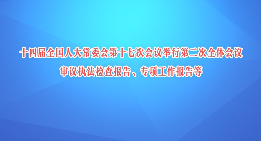 十四届全国人大常委会第十七次会议举行第二次全体会议 审议执法检查报告、专项工作报告等